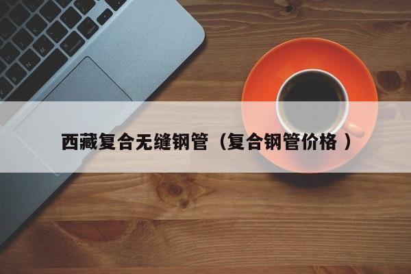 西藏復(fù)合無縫鋼管（復(fù)合鋼管價格 ）